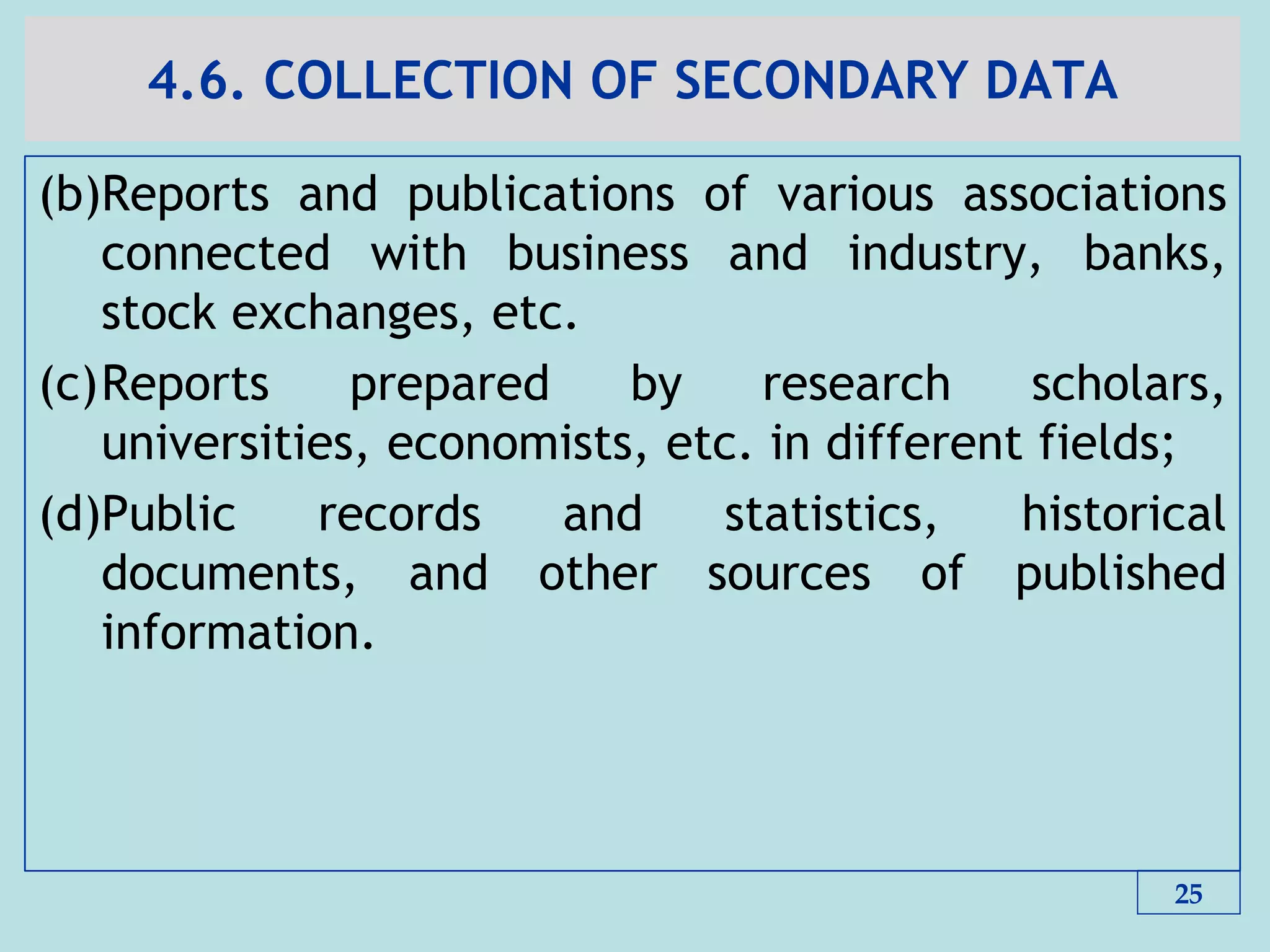4.6. COLLECTION OF SECONDARY DATA
(b)Reports and publications of various associations
connected with business and industry, banks,
stock exchanges, etc.
(c)Reports prepared by research scholars,
universities, economists, etc. in different fields;
(d)Public records and statistics, historical
documents, and other sources of published
information.
25
 