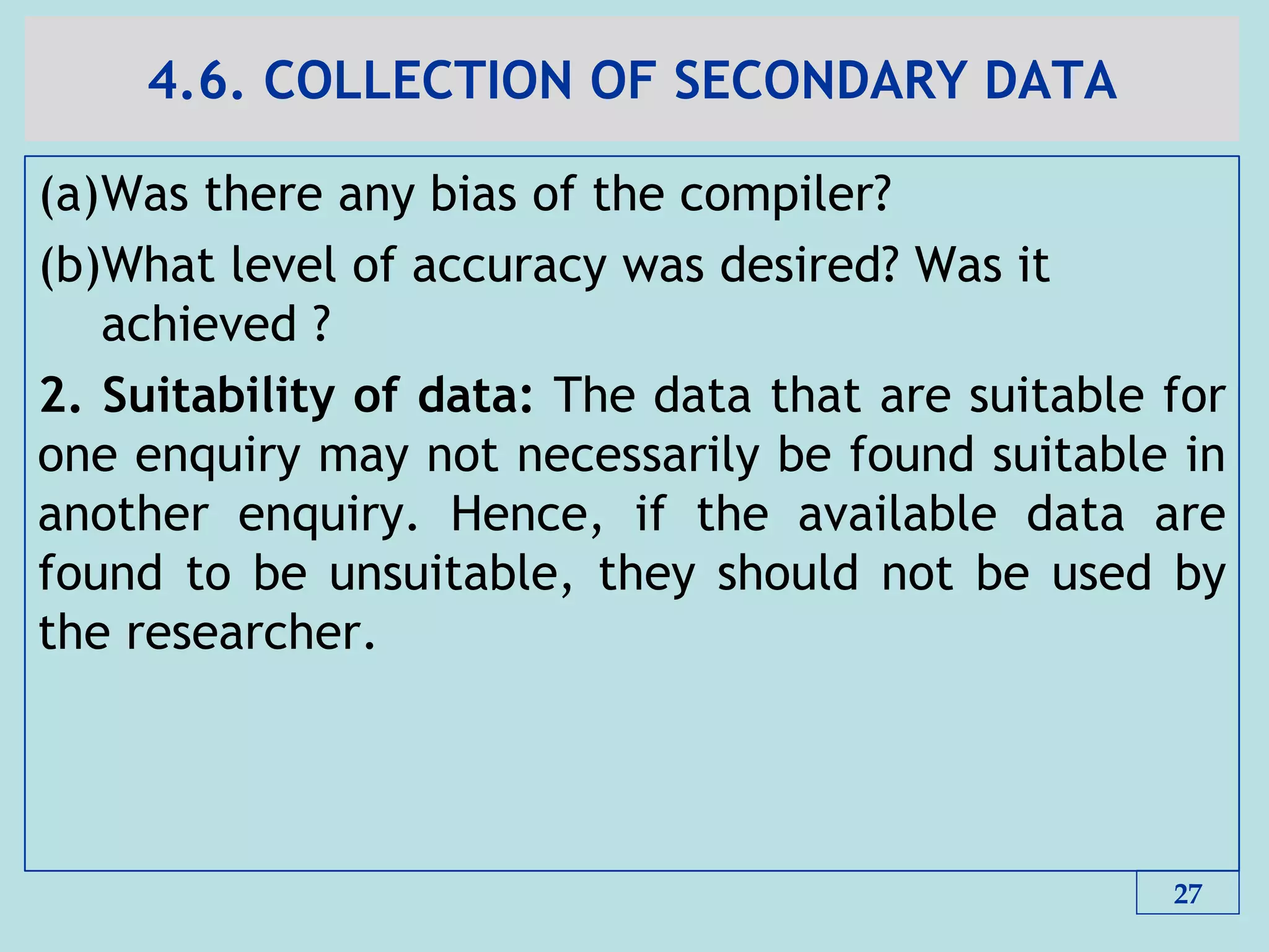 4.6. COLLECTION OF SECONDARY DATA
(a)Was there any bias of the compiler?
(b)What level of accuracy was desired? Was it
achieved ?
2. Suitability of data: The data that are suitable for
one enquiry may not necessarily be found suitable in
another enquiry. Hence, if the available data are
found to be unsuitable, they should not be used by
the researcher.
27
 