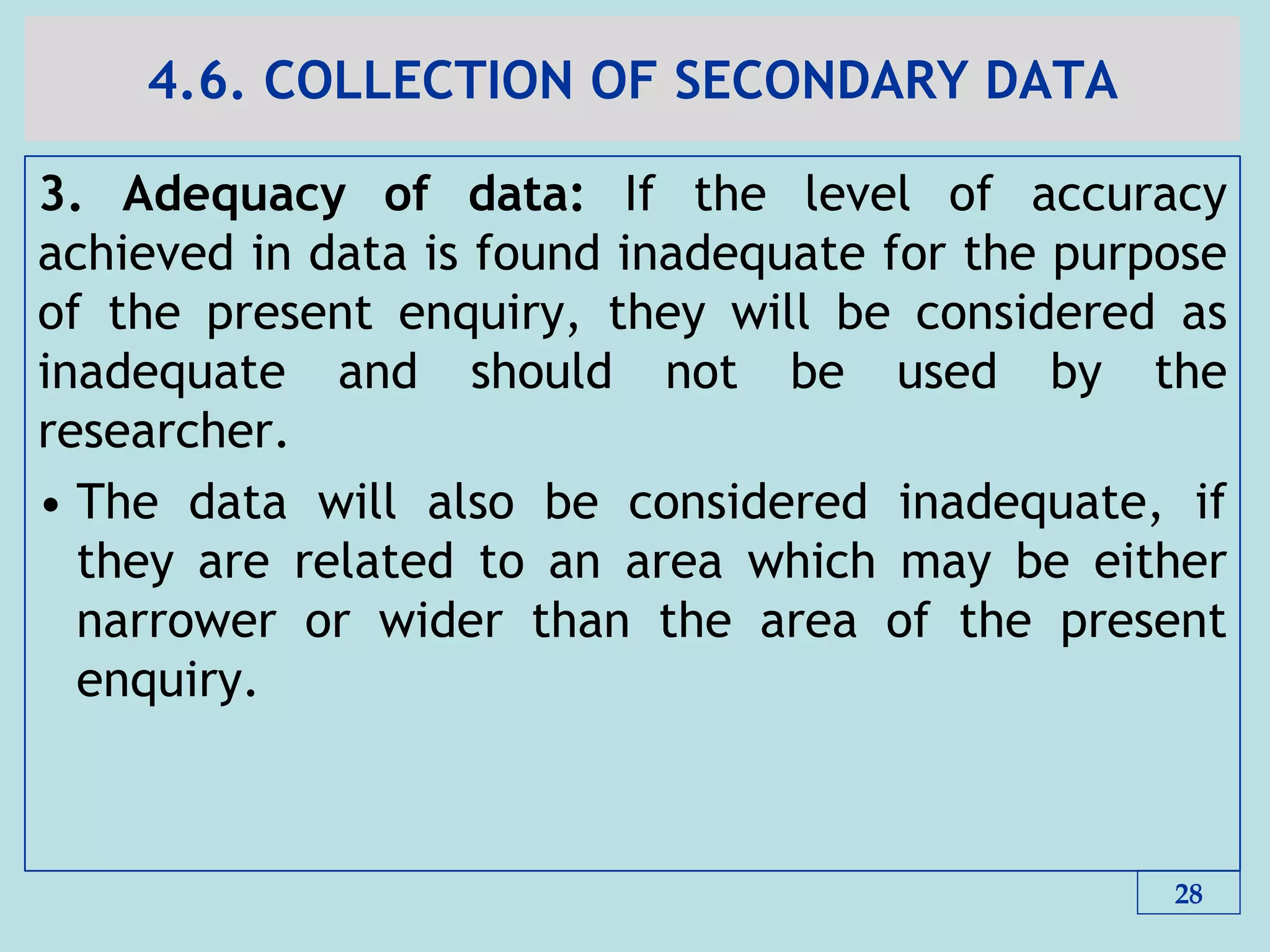 4.6. COLLECTION OF SECONDARY DATA
3. Adequacy of data: If the level of accuracy
achieved in data is found inadequate for the purpose
of the present enquiry, they will be considered as
inadequate and should not be used by the
researcher.
• The data will also be considered inadequate, if
they are related to an area which may be either
narrower or wider than the area of the present
enquiry.
28
 