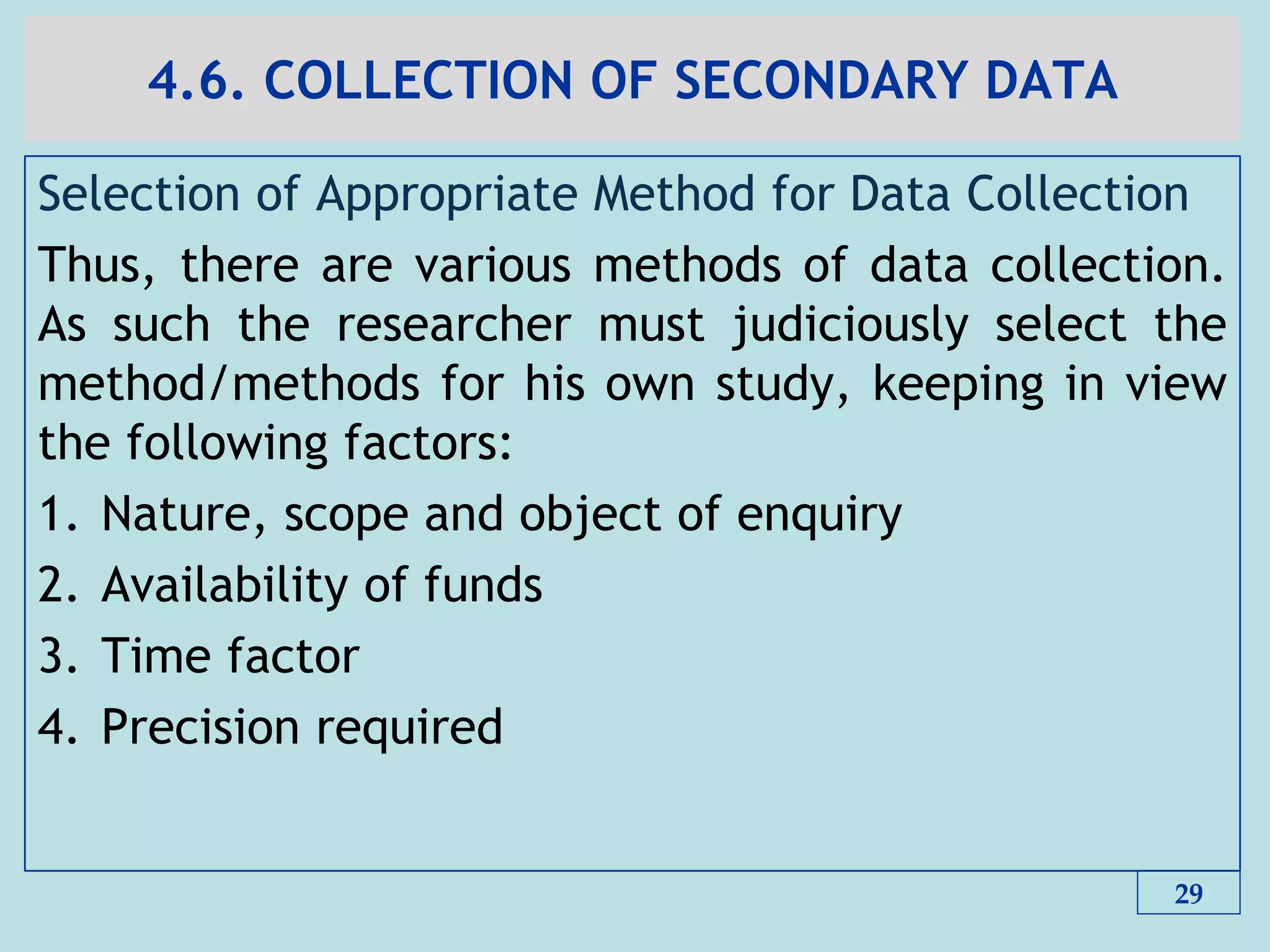 4.6. COLLECTION OF SECONDARY DATA
Selection of Appropriate Method for Data Collection
Thus, there are various methods of data collection.
As such the researcher must judiciously select the
method/methods for his own study, keeping in view
the following factors:
1. Nature, scope and object of enquiry
2. Availability of funds
3. Time factor
4. Precision required
29
 