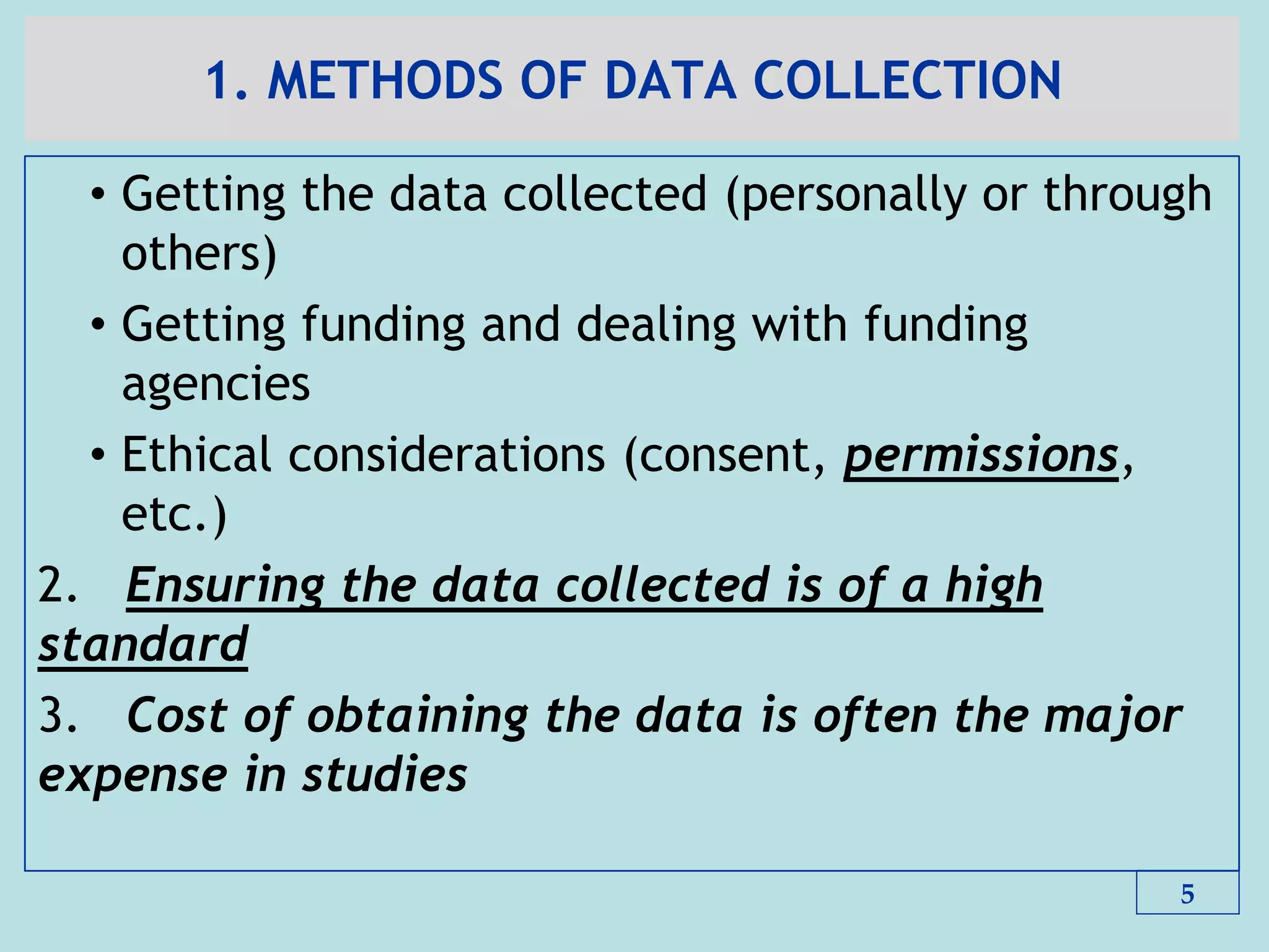 1. METHODS OF DATA COLLECTION
• Getting the data collected (personally or through
others)
• Getting funding and dealing with funding
agencies
• Ethical considerations (consent, permissions,
etc.)
2. Ensuring the data collected is of a high
standard
3. Cost of obtaining the data is often the major
expense in studies
5
 