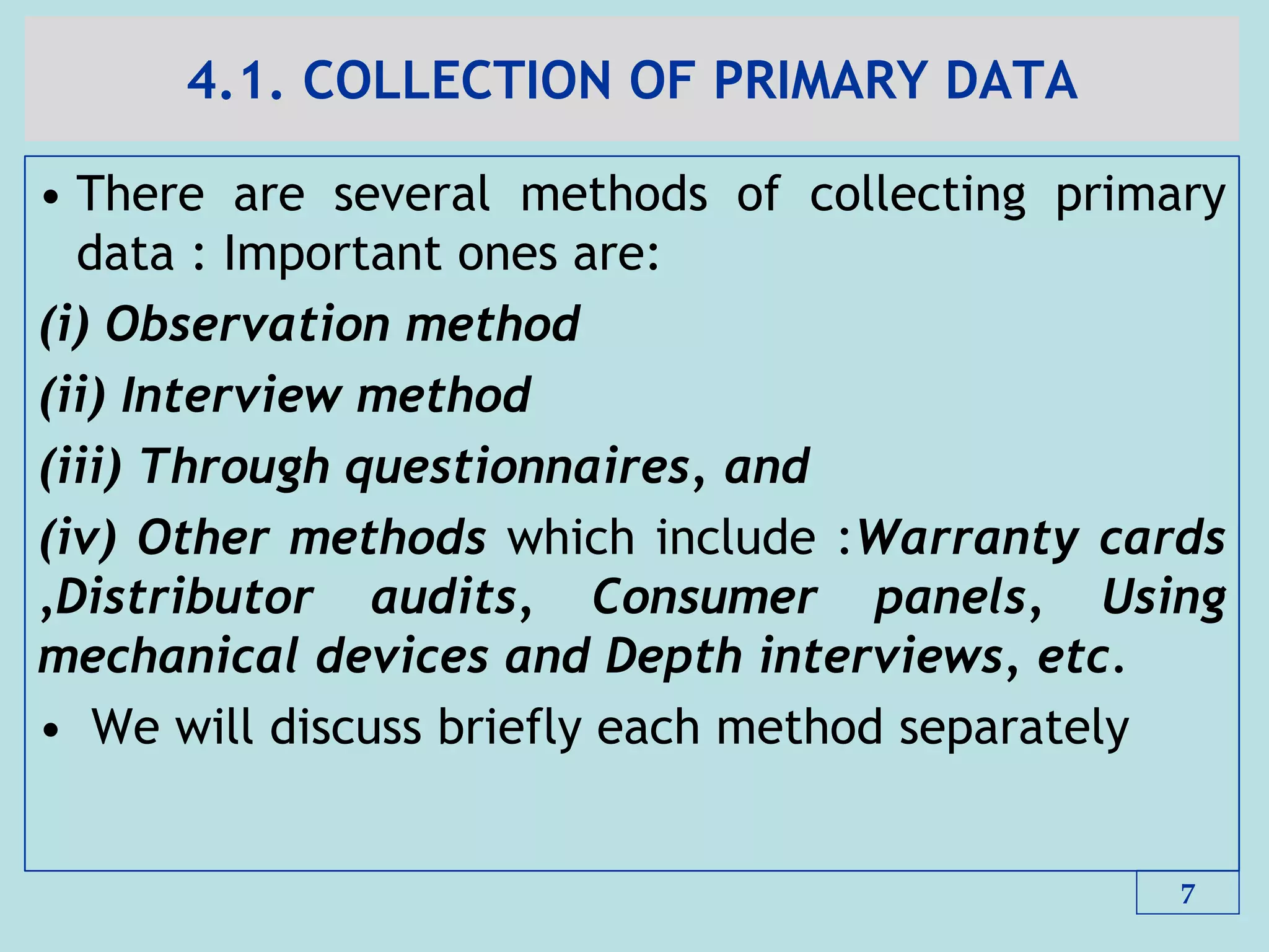 4.1. COLLECTION OF PRIMARY DATA
• There are several methods of collecting primary
data : Important ones are:
(i) Observation method
(ii) Interview method
(iii) Through questionnaires, and
(iv) Other methods which include :Warranty cards
,Distributor audits, Consumer panels, Using
mechanical devices and Depth interviews, etc.
• We will discuss briefly each method separately
7
 