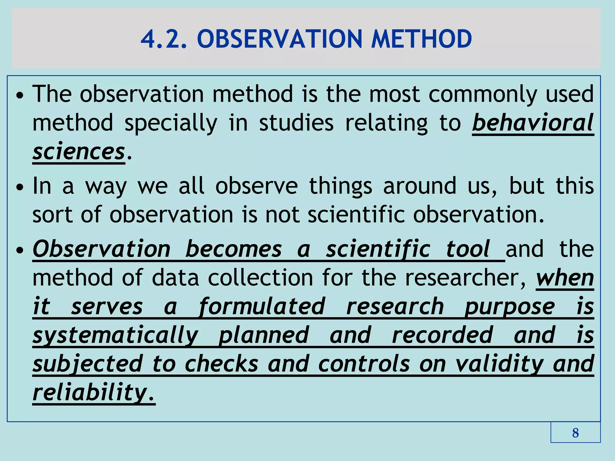 4.2. OBSERVATION METHOD
• The observation method is the most commonly used
method specially in studies relating to behavioral
sciences.
• In a way we all observe things around us, but this
sort of observation is not scientific observation.
• Observation becomes a scientific tool and the
method of data collection for the researcher, when
it serves a formulated research purpose is
systematically planned and recorded and is
subjected to checks and controls on validity and
reliability.
8
 