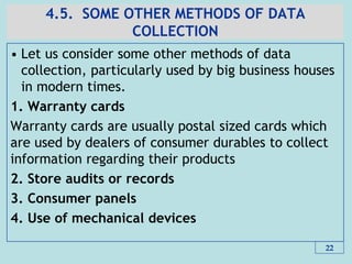 4.5. SOME OTHER METHODS OF DATA
COLLECTION
• Let us consider some other methods of data
collection, particularly used by big business houses
in modern times.
1. Warranty cards
Warranty cards are usually postal sized cards which
are used by dealers of consumer durables to collect
information regarding their products
2. Store audits or records
3. Consumer panels
4. Use of mechanical devices
22
 