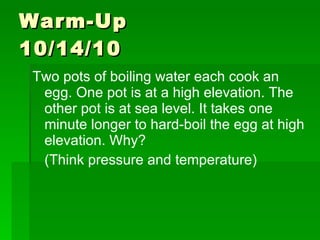 Warm-Up  10/14/10 Two pots of boiling water each cook an egg. One pot is at a high elevation. The other pot is at sea level. It takes one minute longer to hard-boil the egg at high elevation. Why? (Think pressure and temperature)  