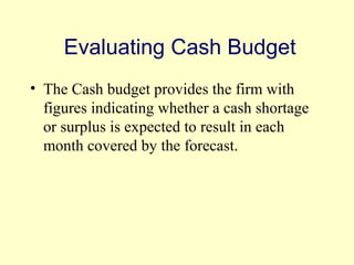 Evaluating Cash Budget 
• The Cash budget provides the firm with 
figures indicating whether a cash shortage 
or surplus is expected to result in each 
month covered by the forecast. 
© 2004 Pearson 
4-12 
 