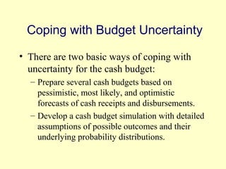 Coping with Budget Uncertainty 
• There are two basic ways of coping with 
uncertainty for the cash budget: 
– Prepare several cash budgets based on 
pessimistic, most likely, and optimistic 
forecasts of cash receipts and disbursements. 
– Develop a cash budget simulation with detailed 
assumptions of possible outcomes and their 
underlying probability distributions. 
© 2004 Pearson 
4-13 
 