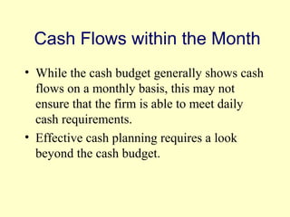 Cash Flows within the Month 
• While the cash budget generally shows cash 
flows on a monthly basis, this may not 
ensure that the firm is able to meet daily 
cash requirements. 
• Effective cash planning requires a look 
beyond the cash budget. 
© 2004 Pearson 
4-14 
 