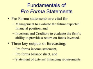 Fundamentals of 
Pro Forma Statements 
• Pro Forma statements are vital for 
– Management to evaluate the future expected 
financial position, and 
– Investors and Creditors to evaluate the firm’s 
ability to provide a return on funds invested. 
• Three key outputs of forecasting: 
– Pro forma income statement, 
– Pro forma balance sheet, and 
– Statement of external financing requirements. 
© 2004 Pearson 
4-15 
 
