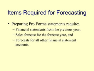 Items Required for Forecasting 
• Preparing Pro Forma statements require: 
– Financial statements from the previous year, 
– Sales forecast for the forecast year, and 
– Forecasts for all other financial statement 
accounts. 
© 2004 Pearson 
4-16 
 