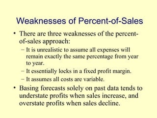 Weaknesses of Percent-of-Sales 
• There are three weaknesses of the percent-of- 
sales approach: 
– It is unrealistic to assume all expenses will 
remain exactly the same percentage from year 
to year. 
– It essentially locks in a fixed profit margin. 
– It assumes all costs are variable. 
• Basing forecasts solely on past data tends to 
understate profits when sales increase, and 
overstate profits when sales decline. 
© 2004 Pearson 
4-18 
 