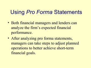Using Pro Forma Statements 
• Both financial managers and lenders can 
analyze the firm’s expected financial 
performance. 
• After analyzing pro forma statements, 
managers can take steps to adjust planned 
operations to better achieve short-term 
financial goals. 
© 2004 Pearson 
4-21 
