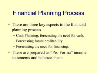 Financial Planning Process 
• There are three key aspects to the financial 
planning process. 
– Cash Planning, forecasting the need for cash. 
– Forecasting future profitability. 
– Forecasting the need for financing. 
• These are prepared as “Pro Forma” income 
statements and balance sheets. 
© 2004 Pearson 
4-4 
 