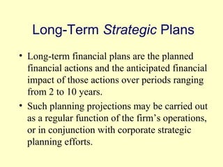 Long-Term Strategic Plans 
• Long-term financial plans are the planned 
financial actions and the anticipated financial 
impact of those actions over periods ranging 
from 2 to 10 years. 
• Such planning projections may be carried out 
as a regular function of the firm’s operations, 
or in conjunction with corporate strategic 
planning efforts. 
© 2004 Pearson 
4-5 
 