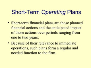 Short-Term Operating Plans 
• Short-term financial plans are those planned 
financial actions and the anticipated impact 
of those actions over periods ranging from 
one to two years. 
• Because of their relevance to immediate 
operations, such plans form a regular and 
needed function to the firm. 
© 2004 Pearson 
4-6 
 