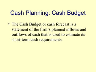 Cash Planning: Cash Budget 
• The Cash Budget or cash forecast is a 
statement of the firm’s planned inflows and 
outflows of cash that is used to estimate its 
short-term cash requirements. 
© 2004 Pearson 
4-8 
 