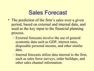 Sales Forecast 
• The prediction of the firm’s sales over a given 
period, based on external and internal data, and 
used as the key input to the financial planning 
process. 
– External forecasts involve the use of general 
economic data such as GDP, interest rates, 
disposable personal income, and other similar 
data. 
– Internal forecasts utilize data internal to the firm, 
such as sales force surveys, order buildups, and 
other sales channel information. 
© 2004 Pearson 
4-9 
 