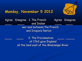 Monday, November 5 2012Monday, November 5 2012
Agree Disagree 1. The FrenchAgree Disagree 1. The French Agree DisagreeAgree Disagree
____ ____ and Indian____ ____ and Indian ____ ________ ____
war was between the Frenchwar was between the French
and Iroquois Nationand Iroquois Nation
____ ____ 2. The Proclamation ____ _________ ____ 2. The Proclamation ____ _____
of 1763 gave Englandof 1763 gave England
all the land east of the Mississippi Riverall the land east of the Mississippi River
 