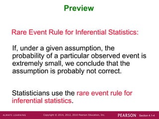 Section 4.1-4
Copyright © 2014, 2012, 2010 Pearson Education, Inc.
Preview
Rare Event Rule for Inferential Statistics:
If, under a given assumption, the
probability of a particular observed event is
extremely small, we conclude that the
assumption is probably not correct.
Statisticians use the rare event rule for
inferential statistics.