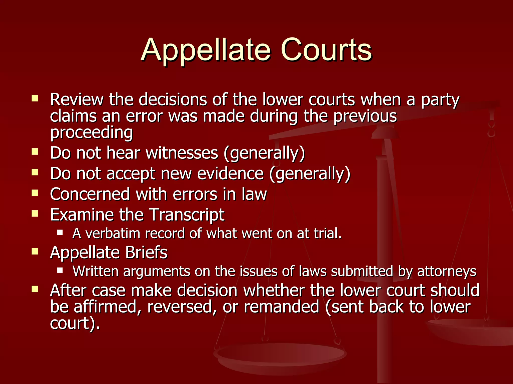 Appellate Courts Review the decisions of the lower courts when a party claims an error was made during the previous proceeding Do not hear witnesses (generally) Do not accept new evidence (generally) Concerned with errors in law Examine the Transcript A verbatim record of what went on at trial. Appellate Briefs Written arguments on the issues of laws submitted by attorneys After case make decision whether the lower court should be affirmed, reversed, or remanded (sent back to lower court). 