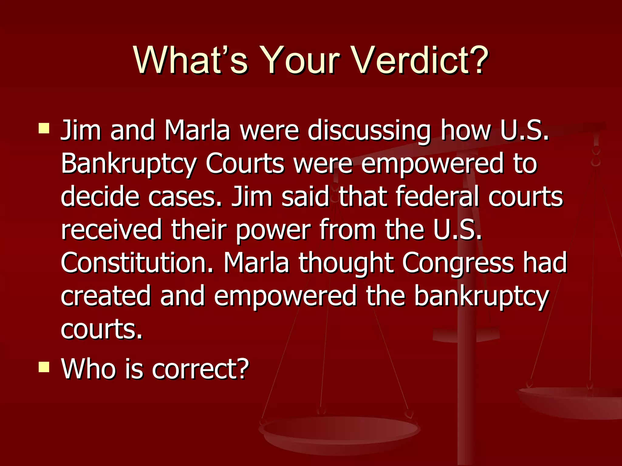 What’s Your Verdict? Jim and Marla were discussing how U.S. Bankruptcy Courts were empowered to decide cases. Jim said that federal courts received their power from the U.S. Constitution. Marla thought Congress had created and empowered the bankruptcy courts. Who is correct? 