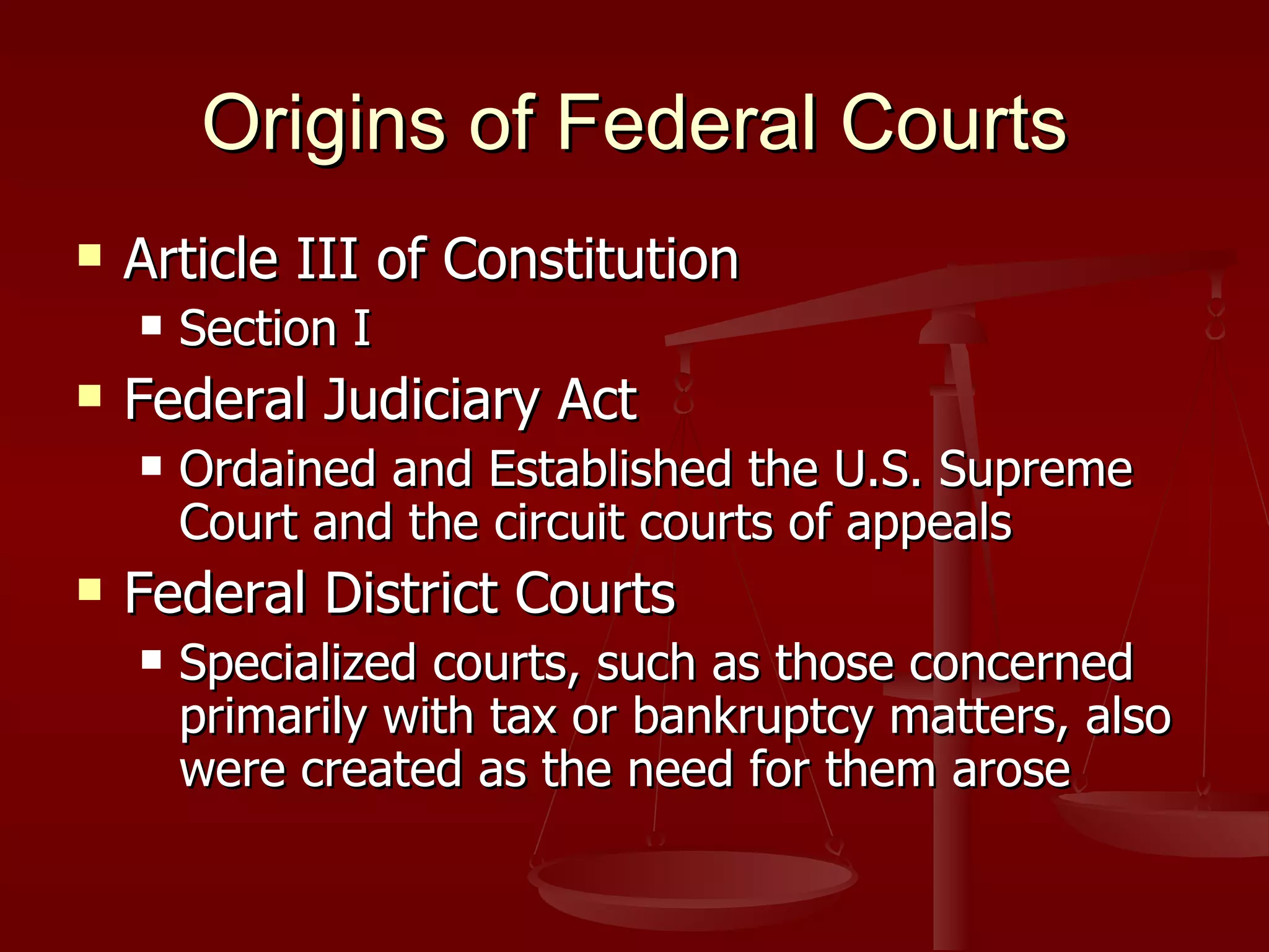 Origins of Federal Courts Article III of Constitution Section I Federal Judiciary Act Ordained and Established the U.S. Supreme Court and the circuit courts of appeals Federal District Courts Specialized courts, such as those concerned primarily with tax or bankruptcy matters, also were created as the need for them arose 