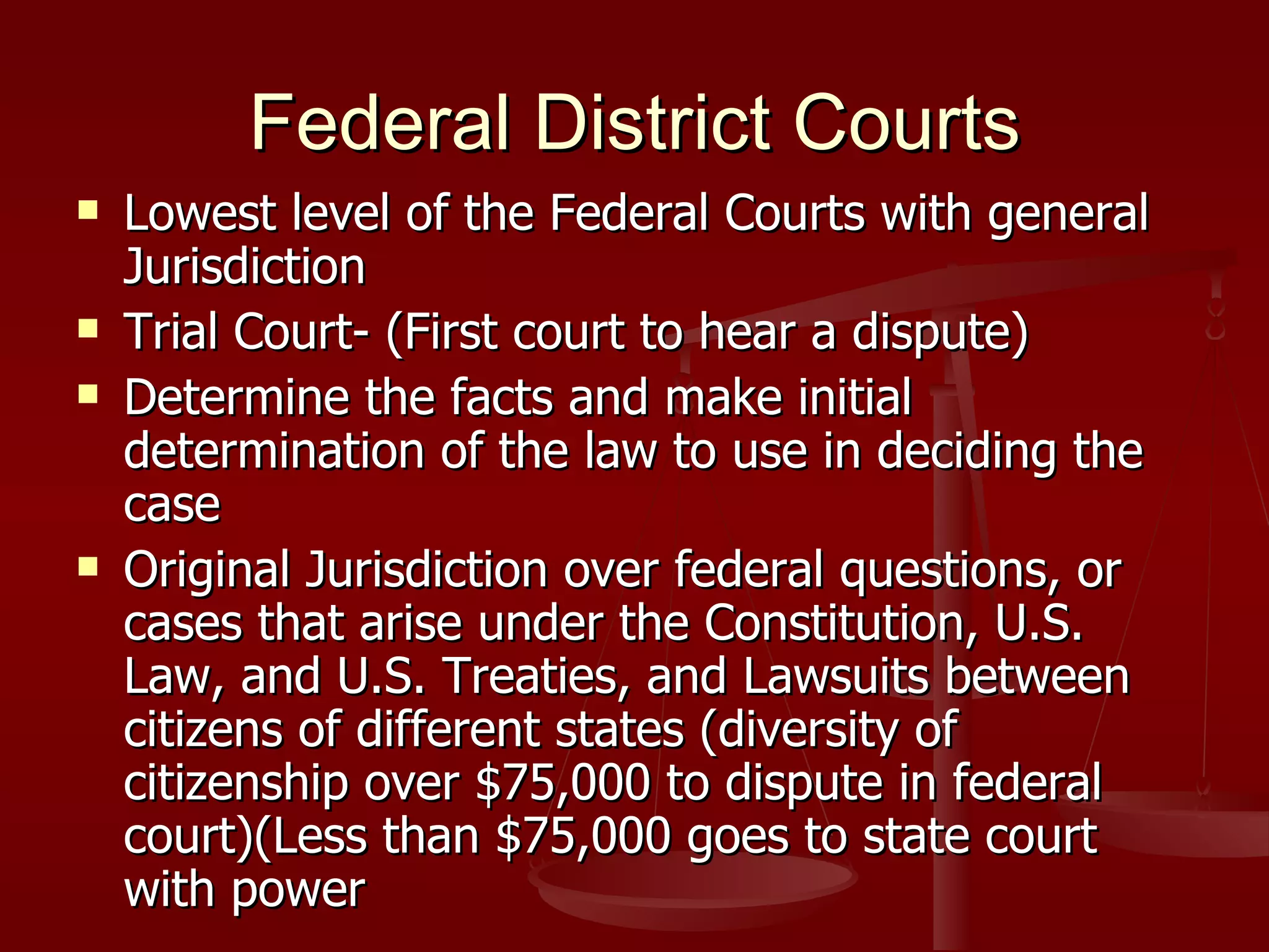 Federal District Courts Lowest level of the Federal Courts with general Jurisdiction Trial Court- (First court to hear a dispute) Determine the facts and make initial determination of the law to use in deciding the case Original Jurisdiction over federal questions, or cases that arise under the Constitution, U.S. Law, and U.S. Treaties, and Lawsuits between citizens of different states (diversity of citizenship over $75,000 to dispute in federal court)(Less than $75,000 goes to state court with power 