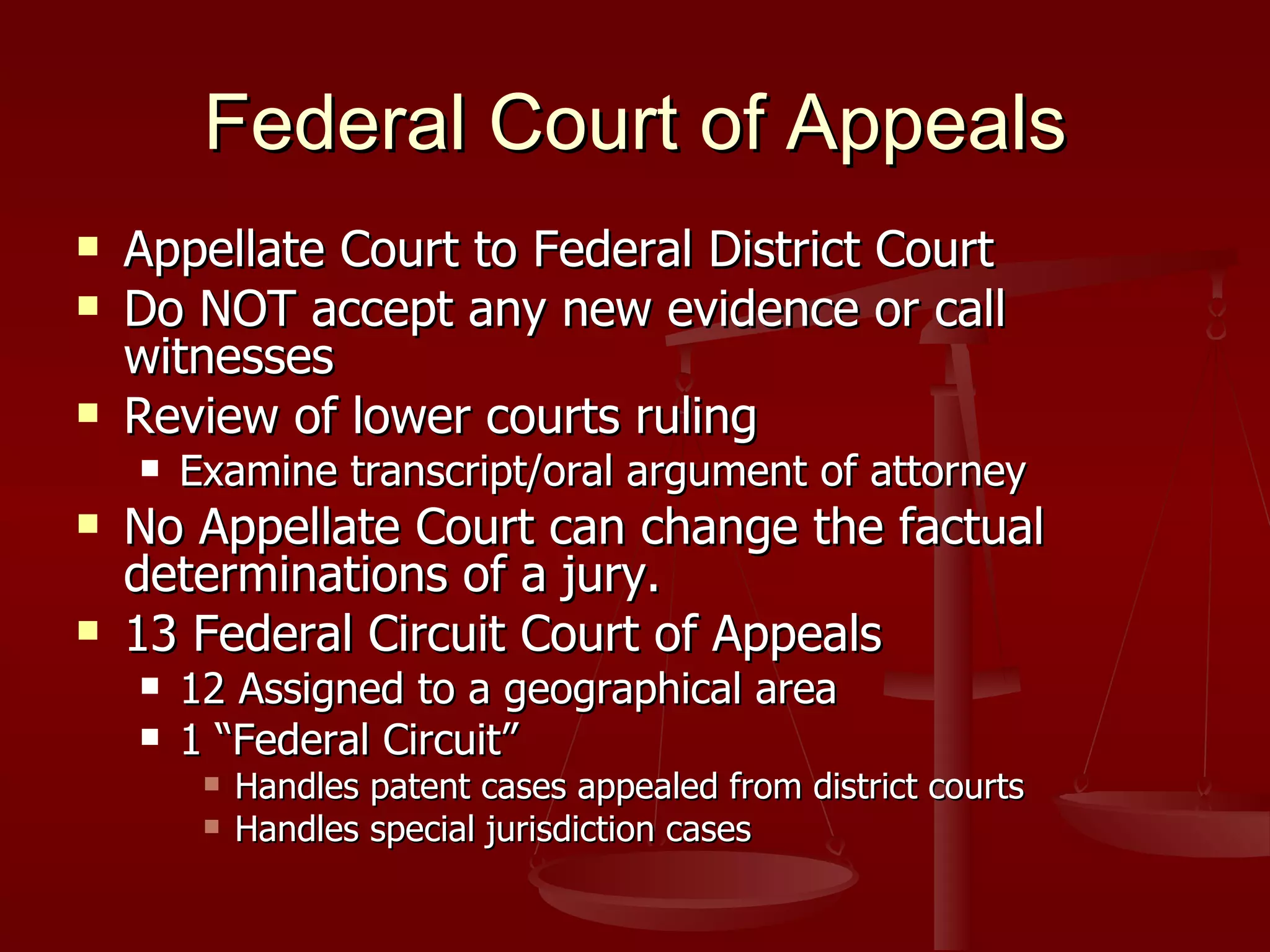 Federal Court of Appeals Appellate Court to Federal District Court Do NOT accept any new evidence or call witnesses Review of lower courts ruling Examine transcript/oral argument of attorney No Appellate Court can change the factual determinations of a jury. 13 Federal Circuit Court of Appeals 12 Assigned to a geographical area 1 “Federal Circuit” Handles patent cases appealed from district courts  Handles special jurisdiction cases 