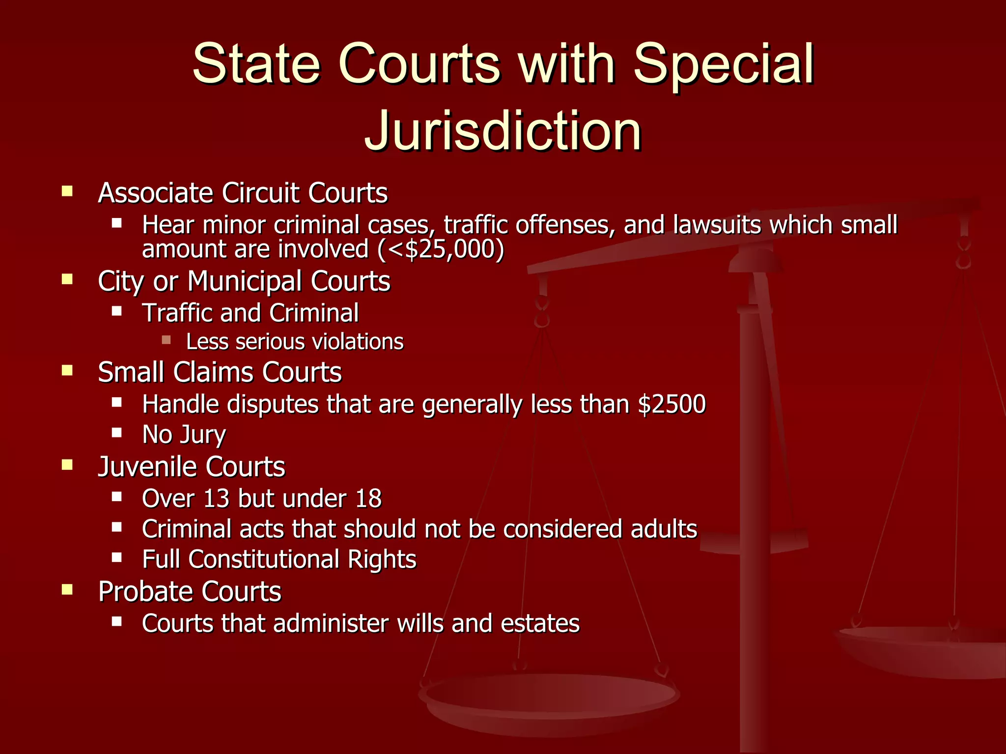 State Courts with Special Jurisdiction Associate Circuit Courts Hear minor criminal cases, traffic offenses, and lawsuits which small amount are involved (<$25,000) City or Municipal Courts Traffic and Criminal  Less serious violations Small Claims Courts Handle disputes that are generally less than $2500 No Jury Juvenile Courts Over 13 but under 18 Criminal acts that should not be considered adults Full Constitutional Rights Probate Courts Courts that administer wills and estates 