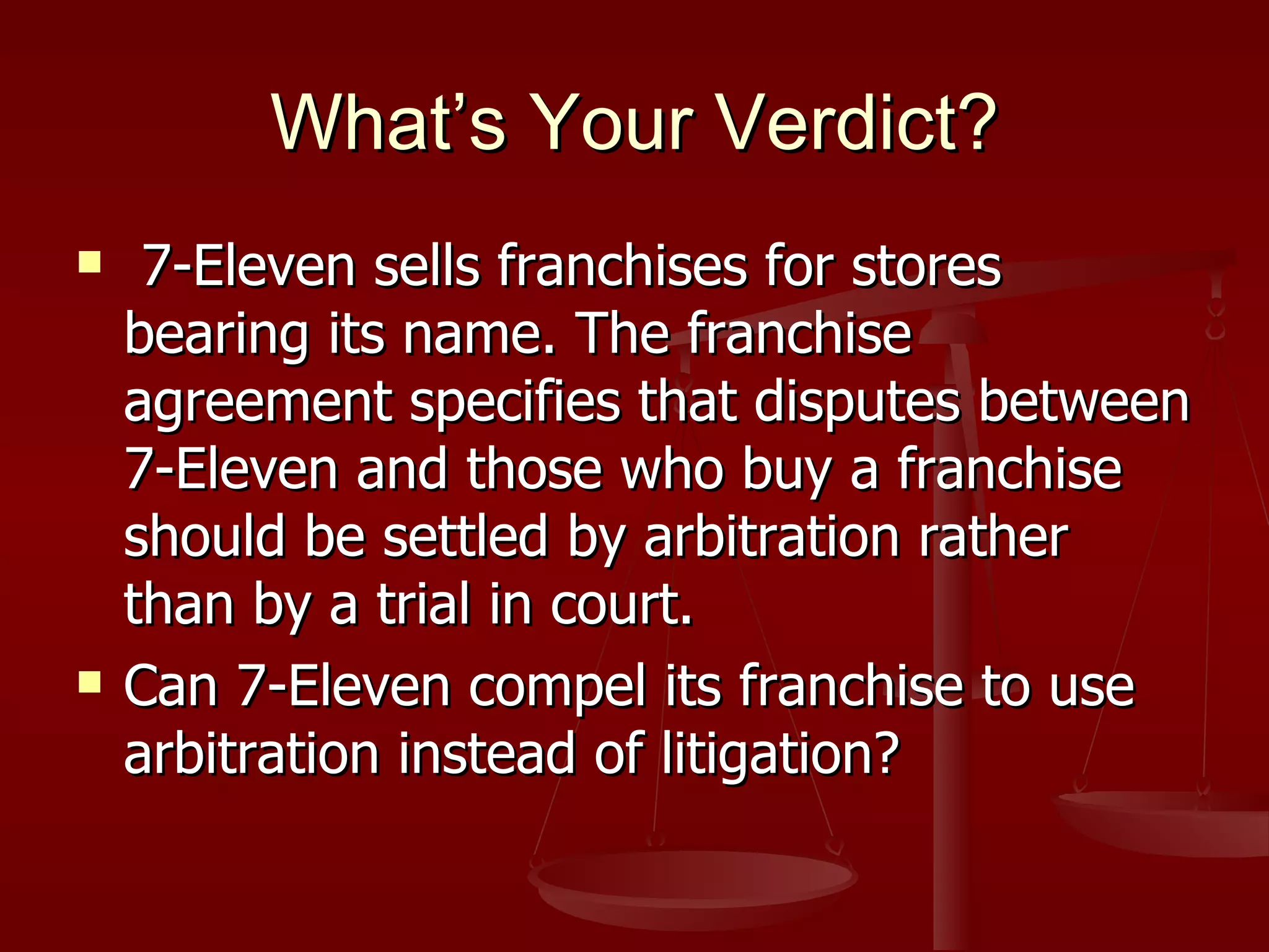 What’s Your Verdict? 7-Eleven sells franchises for stores bearing its name. The franchise agreement specifies that disputes between 7-Eleven and those who buy a franchise should be settled by arbitration rather than by a trial in court. Can 7-Eleven compel its franchise to use arbitration instead of litigation? 