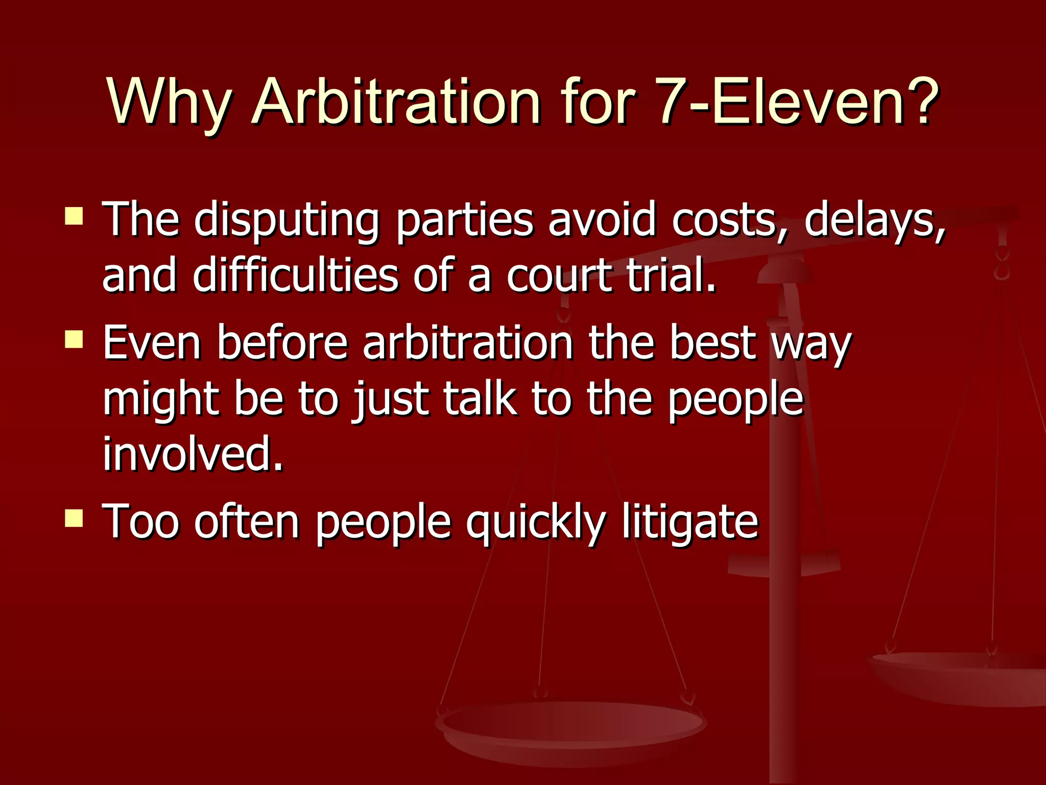 Why Arbitration for 7-Eleven? The disputing parties avoid costs, delays, and difficulties of a court trial. Even before arbitration the best way might be to just talk to the people involved. Too often people quickly litigate 