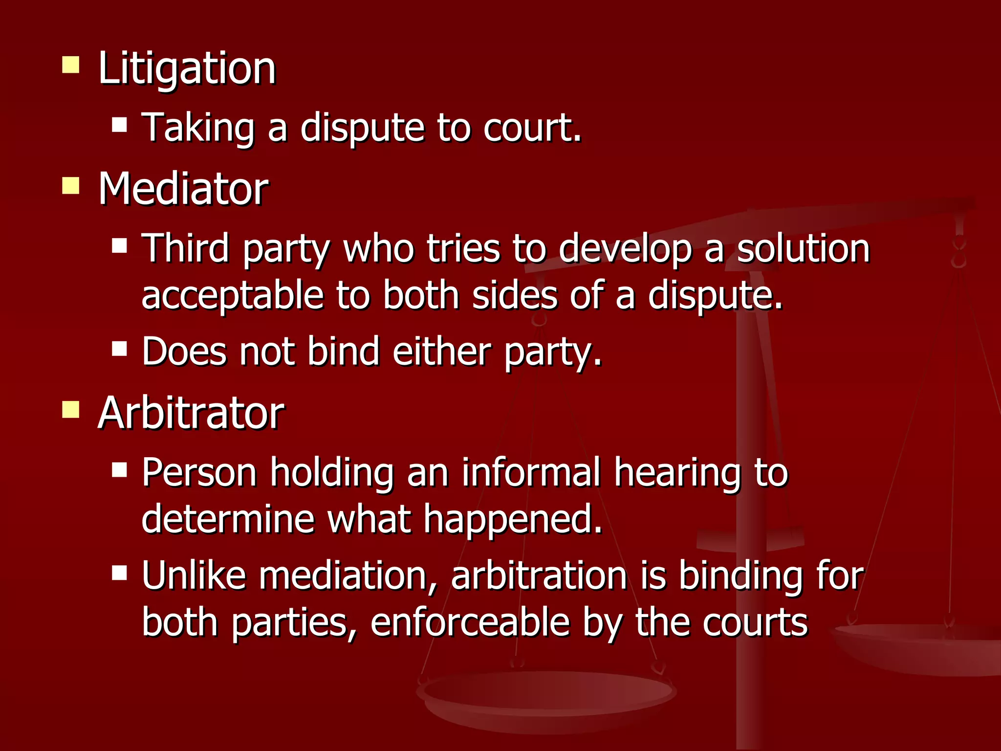 Litigation  Taking a dispute to court. Mediator Third party who tries to develop a solution acceptable to both sides of a dispute. Does not bind either party. Arbitrator Person holding an informal hearing to determine what happened. Unlike mediation, arbitration is binding for both parties, enforceable by the courts 