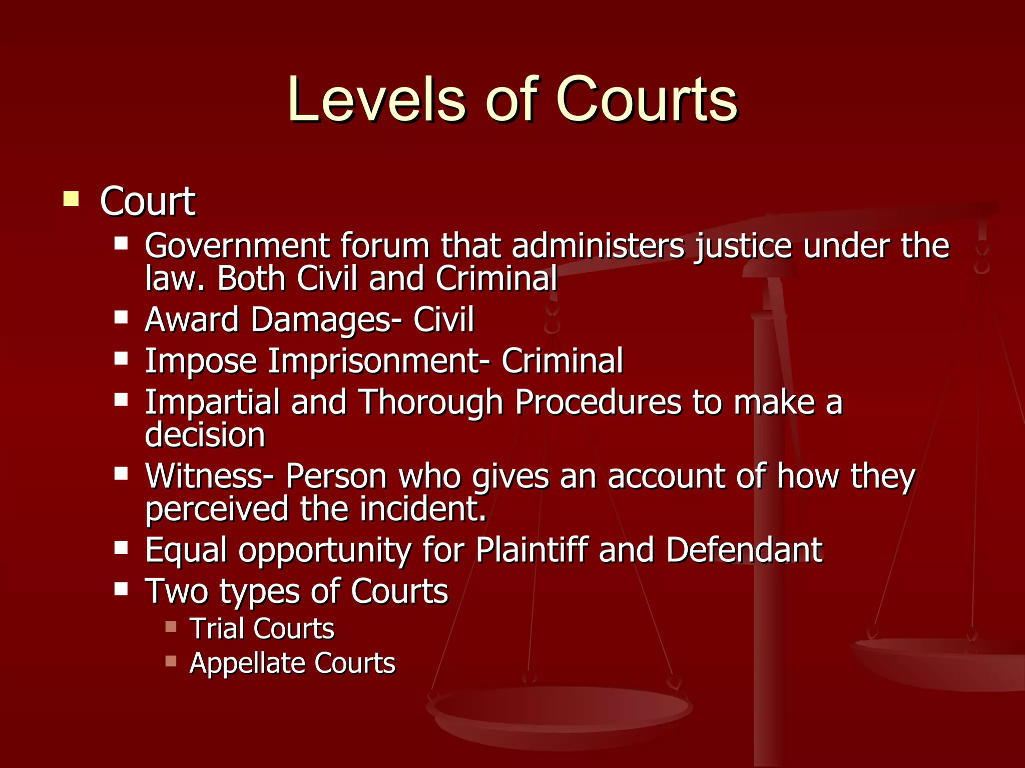 Levels of Courts Court Government forum that administers justice under the law. Both Civil and Criminal Award Damages- Civil Impose Imprisonment- Criminal Impartial and Thorough Procedures to make a decision Witness- Person who gives an account of how they perceived the incident. Equal opportunity for Plaintiff and Defendant Two types of Courts Trial Courts Appellate Courts 