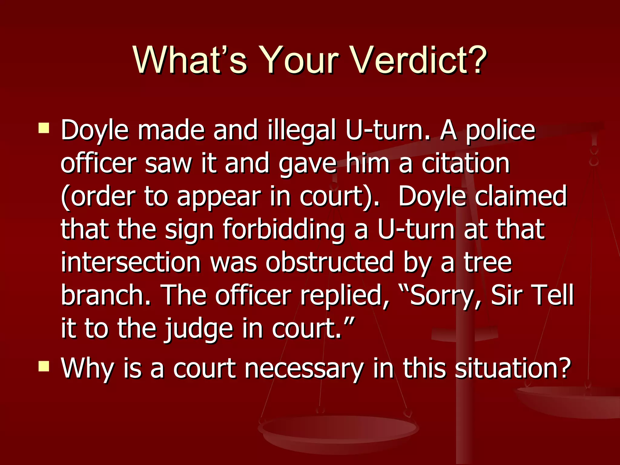 What’s Your Verdict? Doyle made and illegal U-turn. A police officer saw it and gave him a citation (order to appear in court).  Doyle claimed that the sign forbidding a U-turn at that intersection was obstructed by a tree branch. The officer replied, “Sorry, Sir Tell it to the judge in court.” Why is a court necessary in this situation? 