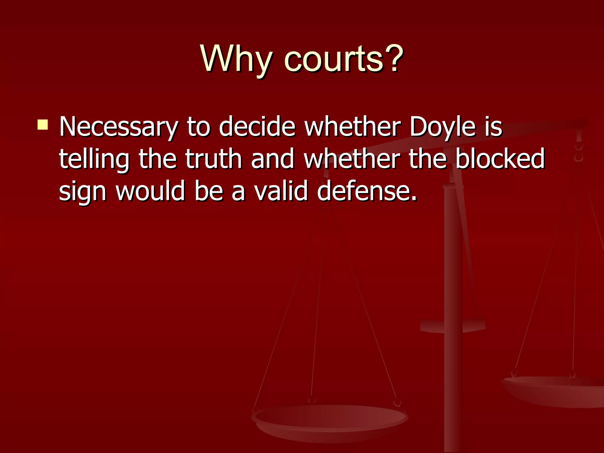 Why courts? Necessary to decide whether Doyle is telling the truth and whether the blocked sign would be a valid defense. 