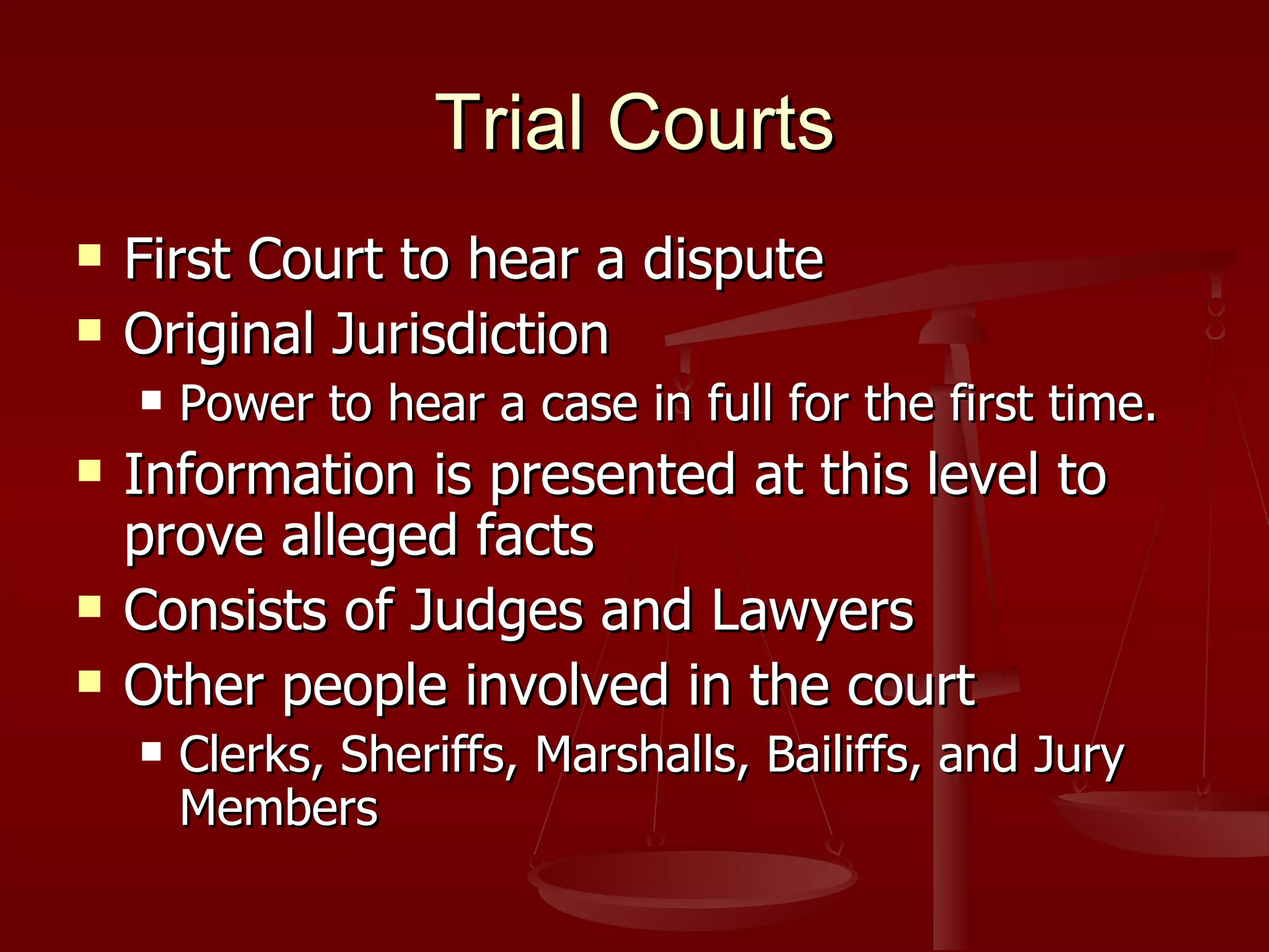 Trial Courts First Court to hear a dispute Original Jurisdiction Power to hear a case in full for the first time. Information is presented at this level to prove alleged facts Consists of Judges and Lawyers Other people involved in the court Clerks, Sheriffs, Marshalls, Bailiffs, and Jury Members 