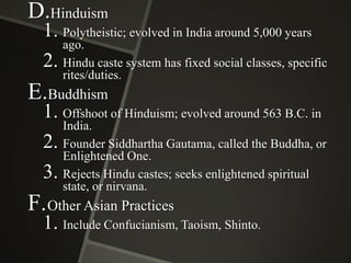 D.Hinduism

1. Polytheistic; evolved in India around 5,000 years
ago.
2. Hindu caste system has fixed social classes, specific
rites/duties.

E.Buddhism

1. Offshoot of Hinduism; evolved around 563 B.C. in
India.
2. Founder Siddhartha Gautama, called the Buddha, or
Enlightened One.
3. Rejects Hindu castes; seeks enlightened spiritual
state, or nirvana.

F. Other Asian Practices

1. Include Confucianism, Taoism, Shinto.

 
