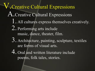 V.Creative Cultural Expressions
A.Creative Cultural Expressions
1. All cultures express themselves creatively.
2. Performing arts include
music, dance, theater, film.

3. Architecture, painting, sculpture, textiles
are forms of visual arts.

4. Oral and written literature include
poems, folk tales, stories.

 