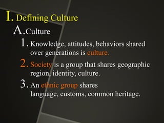 I. Defining Culture
A.Culture
1. Knowledge, attitudes, behaviors shared
over generations is culture.

2. Society is a group that shares geographic
region, identity, culture.

3. An ethnic group shares
language, customs, common heritage.

 