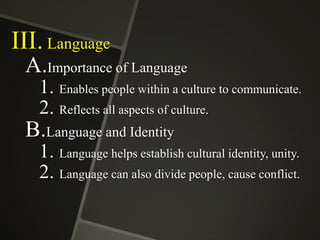 III. Language
A.Importance of Language
1. Enables people within a culture to communicate.
2. Reflects all aspects of culture.

B.Language and Identity
1. Language helps establish cultural identity, unity.
2. Language can also divide people, cause conflict.

 