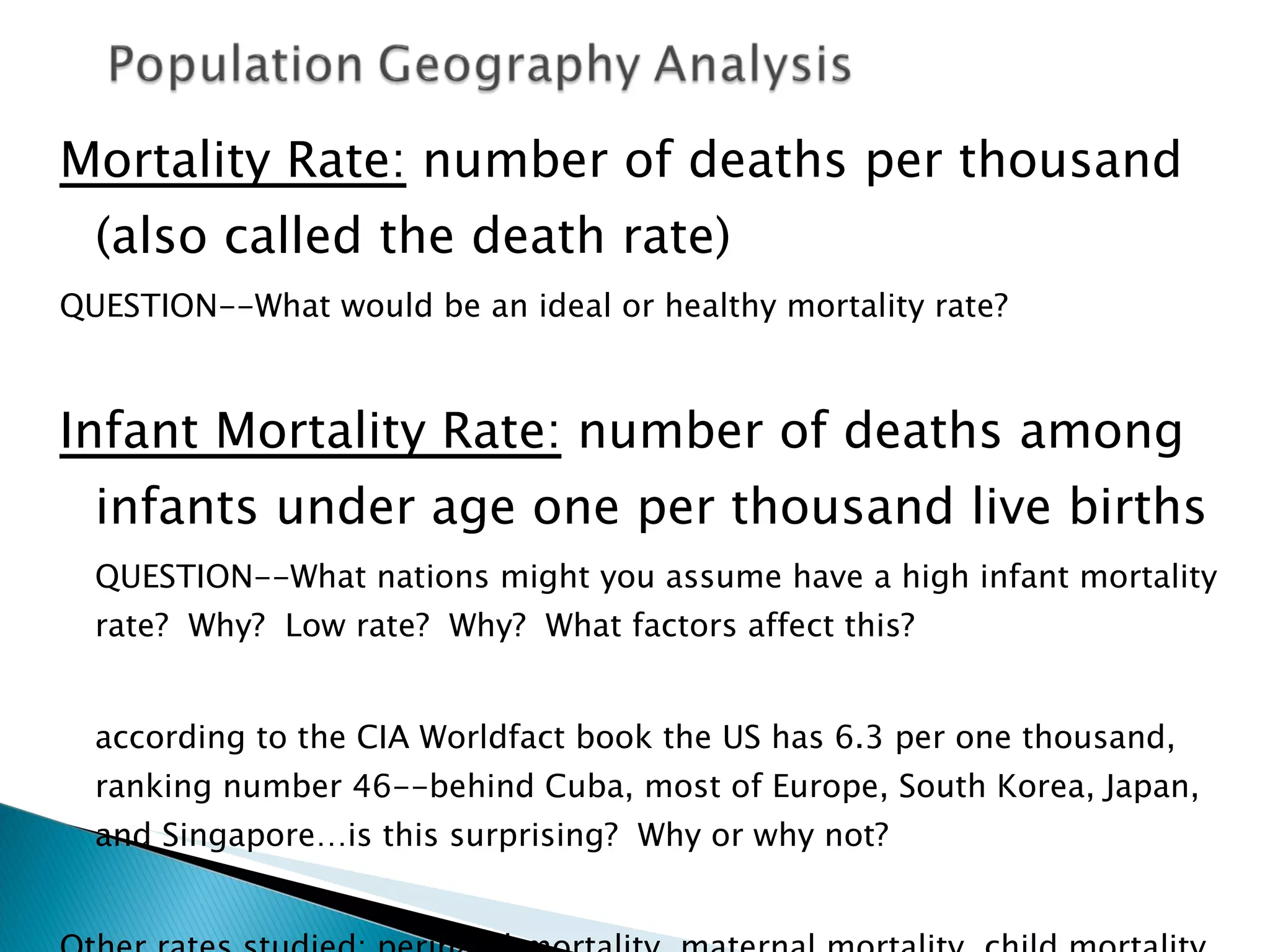 Mortality Rate:  number of deaths per thousand (also called the death rate) QUESTION--What would be an ideal or healthy mortality rate?  Infant Mortality Rate:  number of deaths among infants under age one per thousand live births QUESTION--What nations might you assume have a high infant mortality rate?  Why?  Low rate?  Why?  What factors affect this?  according to the CIA Worldfact book the US has 6.3 per one thousand, ranking number 46--behind Cuba, most of Europe, South Korea, Japan, and Singapore…is this surprising?  Why or why not?  Other rates studied: perinatal mortality, maternal mortality, child mortality, standardized mortality rate 