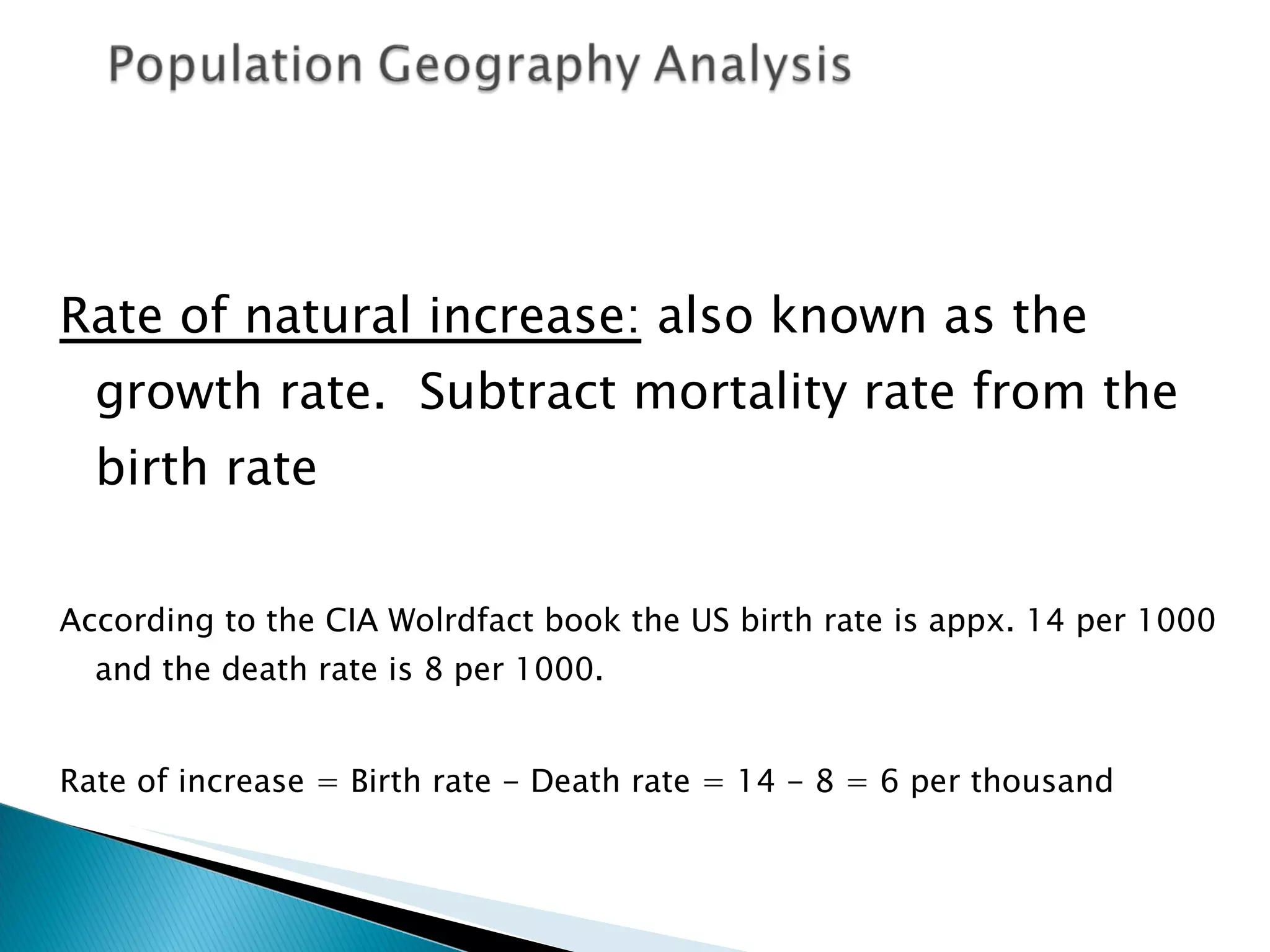 Rate of natural increase:  also known as the growth rate.  Subtract mortality rate from the birth rate According to the CIA Wolrdfact book the US birth rate is appx. 14 per 1000 and the death rate is 8 per 1000.  Rate of increase = Birth rate - Death rate = 14 - 8 = 6 per thousand 