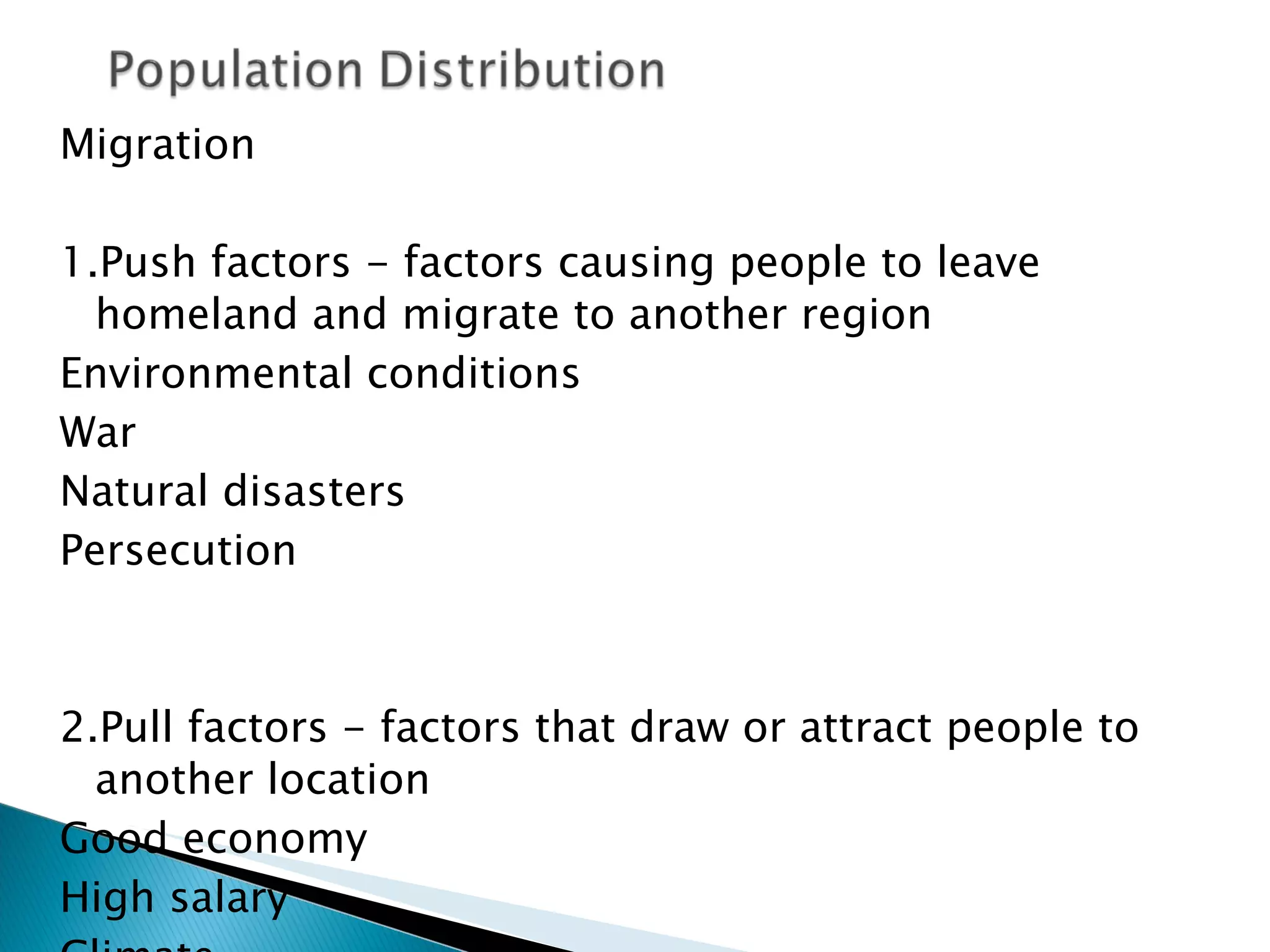 Migration 1.Push factors - factors causing people to leave homeland and migrate to another region Environmental conditions War Natural disasters Persecution 2.Pull factors - factors that draw or attract people to another location Good economy High salary Climate 