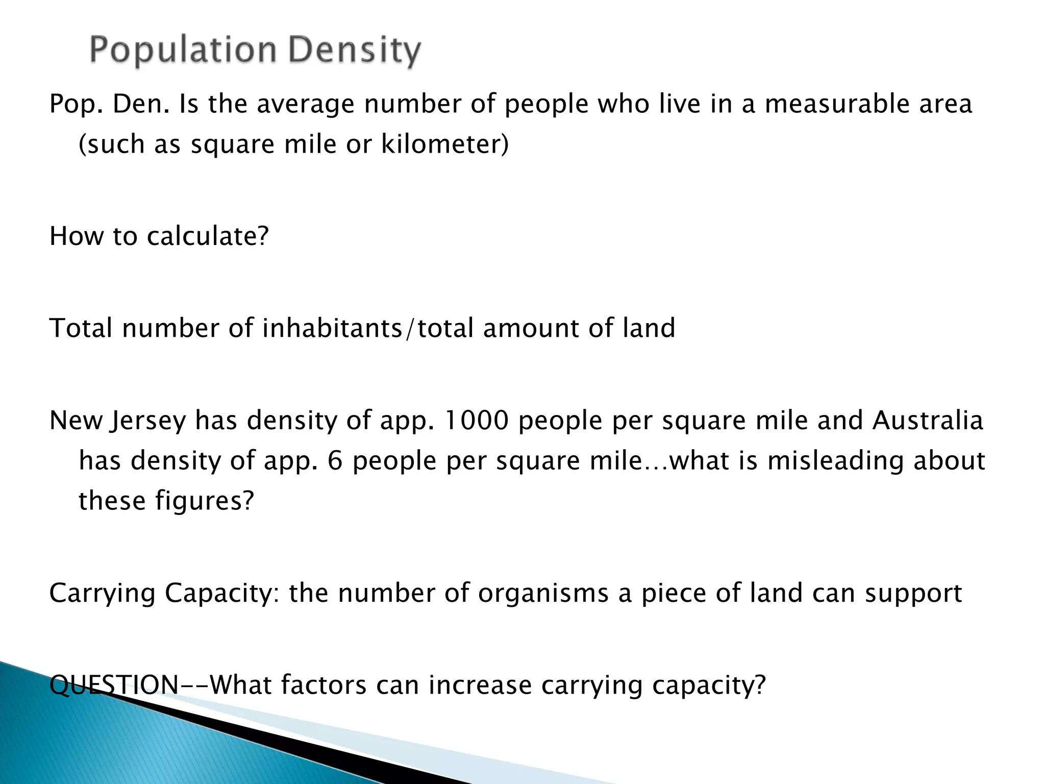 Pop. Den. Is the average number of people who live in a measurable area (such as square mile or kilometer) How to calculate? Total number of inhabitants/total amount of land New Jersey has density of app. 1000 people per square mile and Australia has density of app. 6 people per square mile…what is misleading about these figures?  Carrying Capacity: the number of organisms a piece of land can support QUESTION--What factors can increase carrying capacity? 