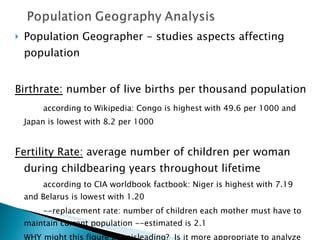 Population Geographer - studies aspects affecting population Birthrate:  number of live births per thousand population according to Wikipedia: Congo is highest with 49.6 per 1000 and Japan is lowest with 8.2 per 1000 Fertility Rate:  average number of children per woman during childbearing years throughout lifetime according to CIA worldbook factbook: Niger is highest with 7.19 and Belarus is lowest with 1.20 --replacement rate: number of children each mother must have to maintain current population --estimated is 2.1  WHY might this figure be misleading?  Is it more appropriate to analyze country levels rather than world?  
