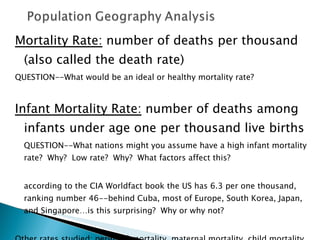 Mortality Rate:  number of deaths per thousand (also called the death rate) QUESTION--What would be an ideal or healthy mortality rate?  Infant Mortality Rate:  number of deaths among infants under age one per thousand live births QUESTION--What nations might you assume have a high infant mortality rate?  Why?  Low rate?  Why?  What factors affect this?  according to the CIA Worldfact book the US has 6.3 per one thousand, ranking number 46--behind Cuba, most of Europe, South Korea, Japan, and Singapore…is this surprising?  Why or why not?  Other rates studied: perinatal mortality, maternal mortality, child mortality, standardized mortality rate 