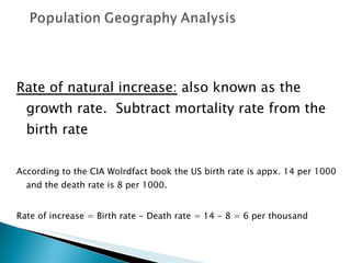 Rate of natural increase:  also known as the growth rate.  Subtract mortality rate from the birth rate According to the CIA Wolrdfact book the US birth rate is appx. 14 per 1000 and the death rate is 8 per 1000.  Rate of increase = Birth rate - Death rate = 14 - 8 = 6 per thousand 