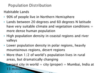 Habitable Lands 90% of people live in Northern Hemisphere Lands between 20 degrees and 60 degrees N latitude have very suitable climate and vegetation conditions = more dense human population High population density in coastal regions and river valleys Lower population density in polar regions, heavily mountainous regions, desert regions More than 1/2 of world’s population lives in rural areas, but dramatically changing Largest city in world = city (proper) = Mumbai, India at 13 million Let’s look at map on page 80 QUESTION: What affect does a higher urban population have on society, nations, the world?  