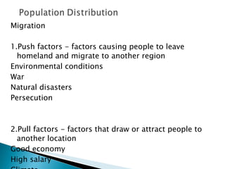 Migration 1.Push factors - factors causing people to leave homeland and migrate to another region Environmental conditions War Natural disasters Persecution 2.Pull factors - factors that draw or attract people to another location Good economy High salary Climate 