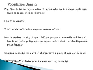 Pop. Den. Is the average number of people who live in a measurable area (such as square mile or kilometer) How to calculate? Total number of inhabitants/total amount of land New Jersey has density of app. 1000 people per square mile and Australia has density of app. 6 people per square mile…what is misleading about these figures?  Carrying Capacity: the number of organisms a piece of land can support QUESTION--What factors can increase carrying capacity? 